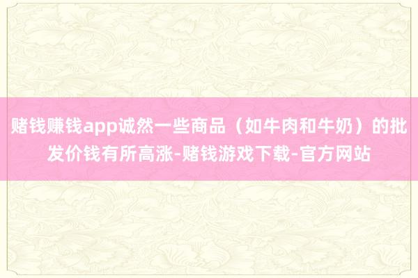 赌钱赚钱app诚然一些商品（如牛肉和牛奶）的批发价钱有所高涨-赌钱游戏下载-官方网站
