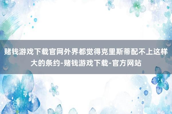 赌钱游戏下载官网外界都觉得克里斯蒂配不上这样大的条约-赌钱游戏下载-官方网站