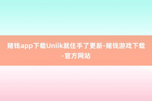 赌钱app下载Uniik就住手了更新-赌钱游戏下载-官方网站