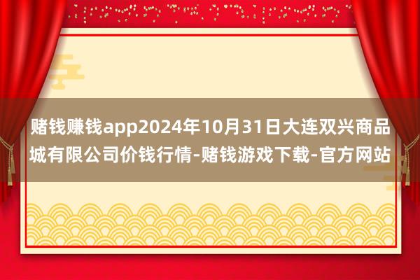 赌钱赚钱app2024年10月31日大连双兴商品城有限公司价钱行情-赌钱游戏下载-官方网站