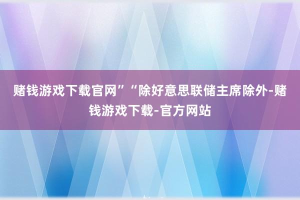 赌钱游戏下载官网”　　“除好意思联储主席除外-赌钱游戏下载-官方网站