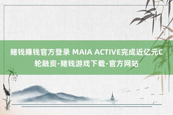 赌钱赚钱官方登录 MAIA ACTIVE完成近亿元C轮融资-赌钱游戏下载-官方网站