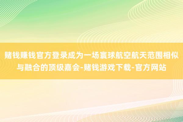 赌钱赚钱官方登录成为一场寰球航空航天范围相似与融合的顶级嘉会-赌钱游戏下载-官方网站