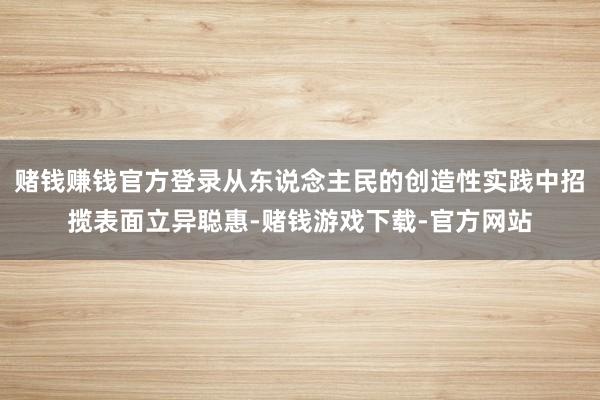 赌钱赚钱官方登录从东说念主民的创造性实践中招揽表面立异聪惠-赌钱游戏下载-官方网站