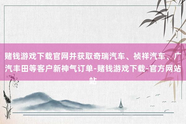 赌钱游戏下载官网并获取奇瑞汽车、祯祥汽车、广汽丰田等客户新神气订单-赌钱游戏下载-官方网站