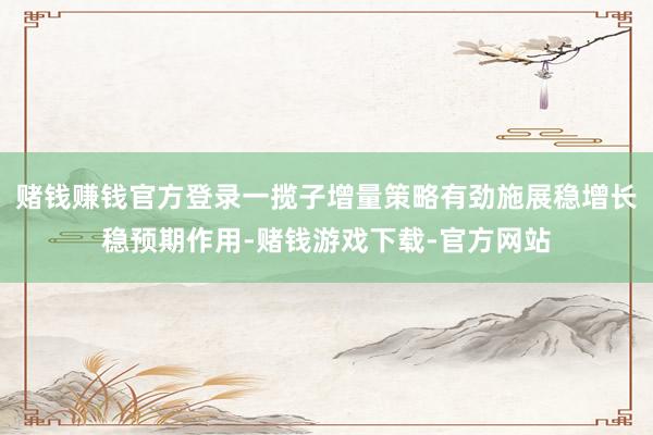 赌钱赚钱官方登录一揽子增量策略有劲施展稳增长稳预期作用-赌钱游戏下载-官方网站