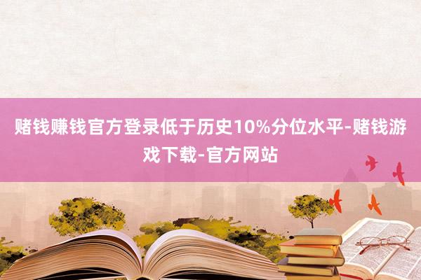 赌钱赚钱官方登录低于历史10%分位水平-赌钱游戏下载-官方网站