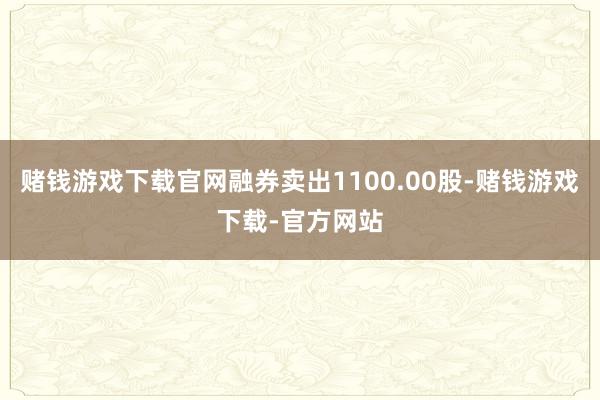 赌钱游戏下载官网融券卖出1100.00股-赌钱游戏下载-官方网站