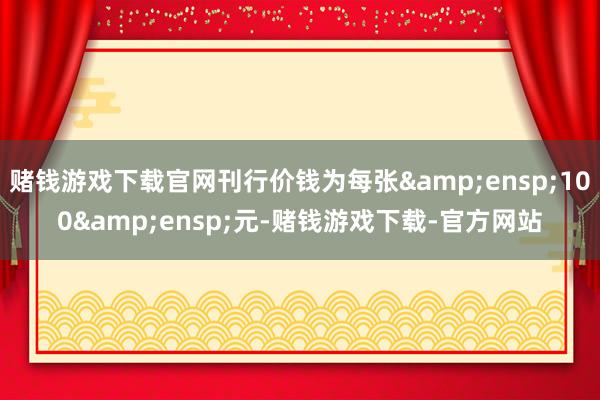 赌钱游戏下载官网刊行价钱为每张 100 元-赌钱游戏下载-官方网站