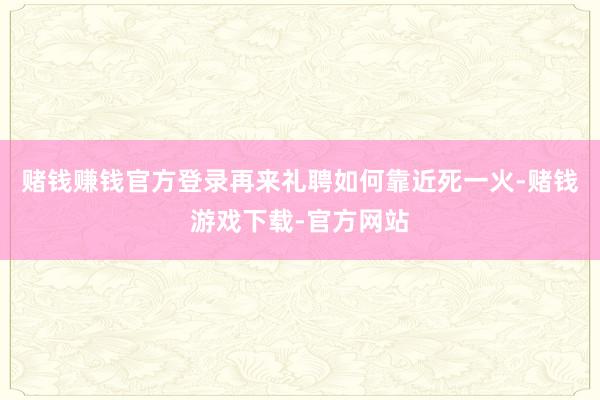 赌钱赚钱官方登录再来礼聘如何靠近死一火-赌钱游戏下载-官方网站
