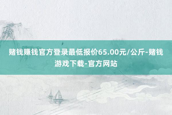赌钱赚钱官方登录最低报价65.00元/公斤-赌钱游戏下载-官方网站