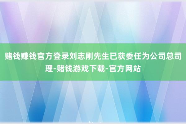 赌钱赚钱官方登录　　刘志刚先生已获委任为公司总司理-赌钱游戏下载-官方网站