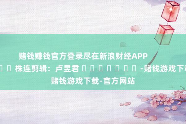 赌钱赚钱官方登录尽在新浪财经APP            						株连剪辑：卢昱君 							-赌钱游戏下载-官方网站
