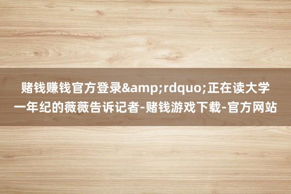 赌钱赚钱官方登录&rdquo;正在读大学一年纪的薇薇告诉记者-赌钱游戏下载-官方网站