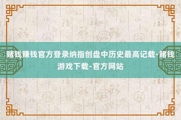 赌钱赚钱官方登录纳指创盘中历史最高记载-赌钱游戏下载-官方网站