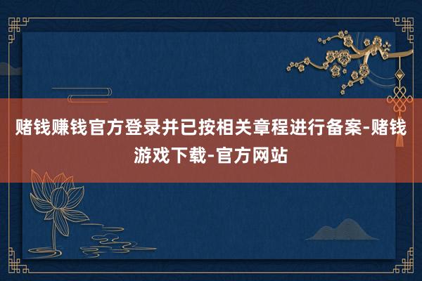 赌钱赚钱官方登录并已按相关章程进行备案-赌钱游戏下载-官方网站