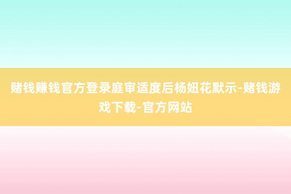 赌钱赚钱官方登录庭审适度后杨妞花默示-赌钱游戏下载-官方网站