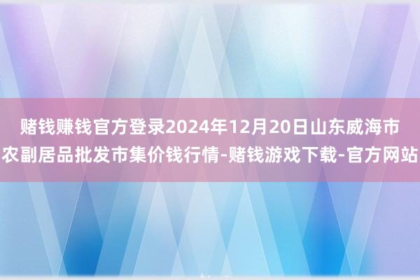 赌钱赚钱官方登录2024年12月20日山东威海市农副居品批发市集价钱行情-赌钱游戏下载-官方网站