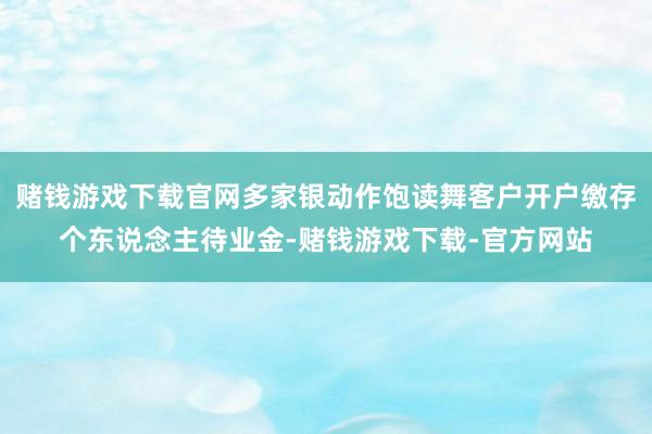 赌钱游戏下载官网多家银动作饱读舞客户开户缴存个东说念主待业金-赌钱游戏下载-官方网站