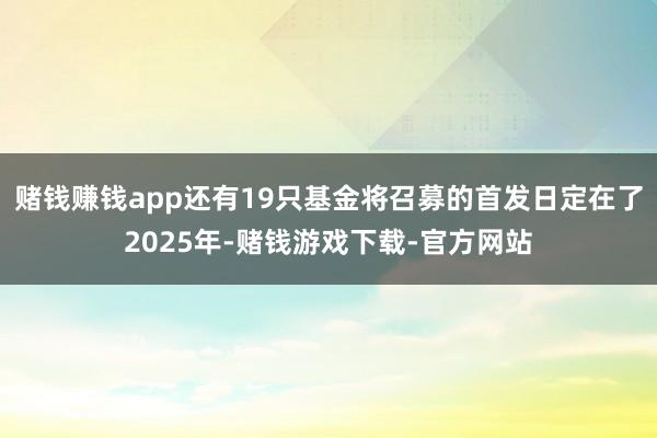 赌钱赚钱app还有19只基金将召募的首发日定在了2025年-赌钱游戏下载-官方网站