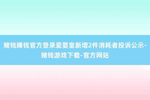 赌钱赚钱官方登录爱婴室新增2件消耗者投诉公示-赌钱游戏下载-官方网站