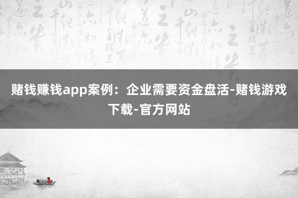 赌钱赚钱app案例：企业需要资金盘活-赌钱游戏下载-官方网站