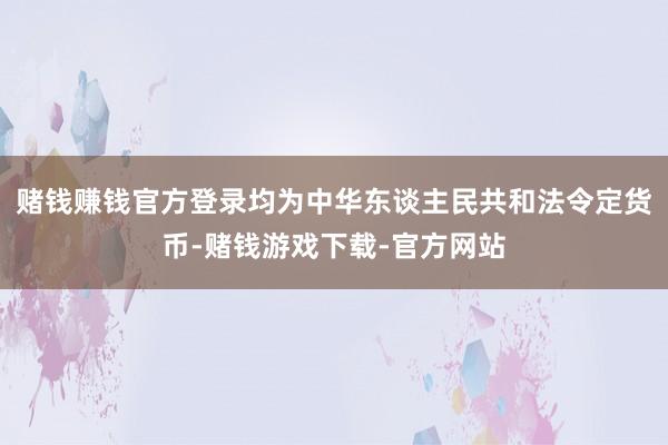 赌钱赚钱官方登录均为中华东谈主民共和法令定货币-赌钱游戏下载-官方网站
