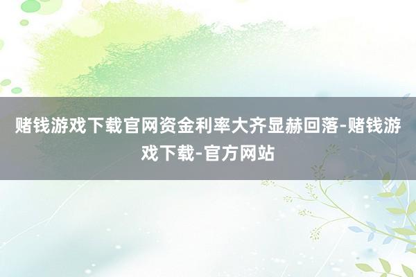 赌钱游戏下载官网资金利率大齐显赫回落-赌钱游戏下载-官方网站