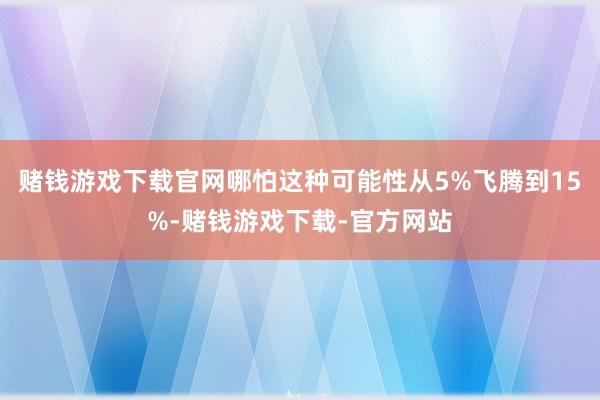 赌钱游戏下载官网哪怕这种可能性从5%飞腾到15%-赌钱游戏下载-官方网站