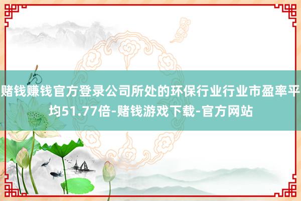 赌钱赚钱官方登录公司所处的环保行业行业市盈率平均51.77倍-赌钱游戏下载-官方网站