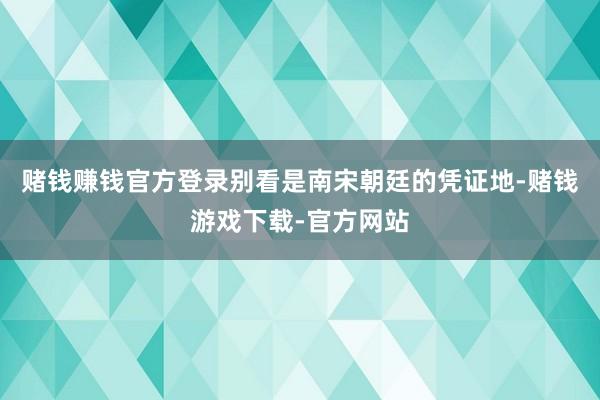 赌钱赚钱官方登录别看是南宋朝廷的凭证地-赌钱游戏下载-官方网站