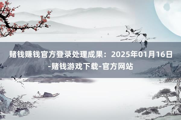 赌钱赚钱官方登录处理成果：2025年01月16日-赌钱游戏下载-官方网站