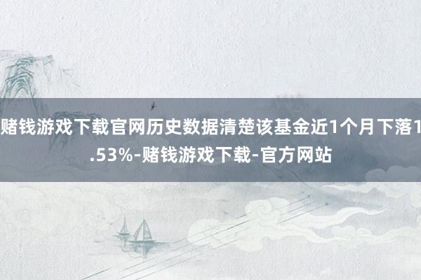 赌钱游戏下载官网历史数据清楚该基金近1个月下落1.53%-赌钱游戏下载-官方网站