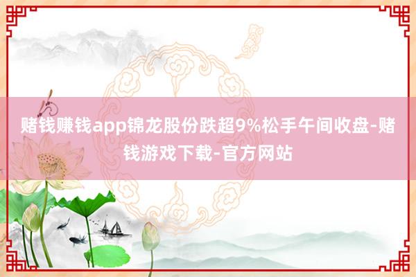 赌钱赚钱app锦龙股份跌超9%松手午间收盘-赌钱游戏下载-官方网站
