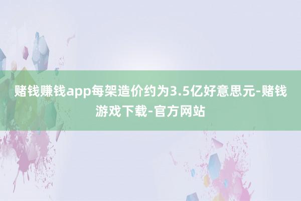 赌钱赚钱app每架造价约为3.5亿好意思元-赌钱游戏下载-官方网站