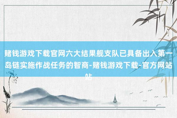 赌钱游戏下载官网六大结果舰支队已具备出入第一岛链实施作战任务的智商-赌钱游戏下载-官方网站