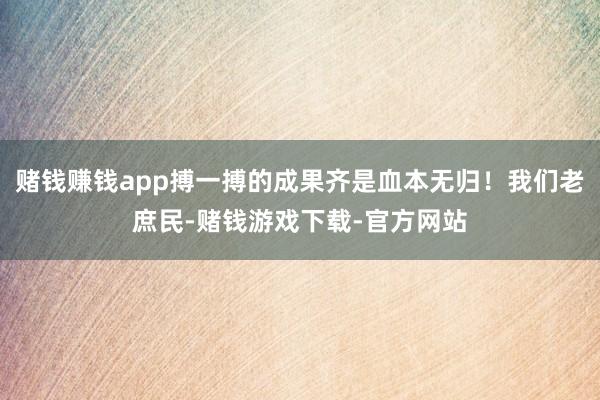 赌钱赚钱app搏一搏的成果齐是血本无归！我们老庶民-赌钱游戏下载-官方网站