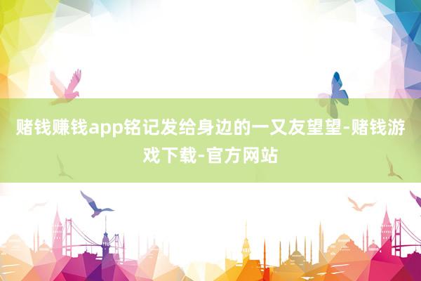 赌钱赚钱app铭记发给身边的一又友望望-赌钱游戏下载-官方网站