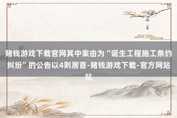 赌钱游戏下载官网其中案由为“诞生工程施工条约纠纷”的公告以4则居首-赌钱游戏下载-官方网站