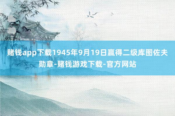 赌钱app下载1945年9月19日赢得二级库图佐夫勋章-赌钱游戏下载-官方网站