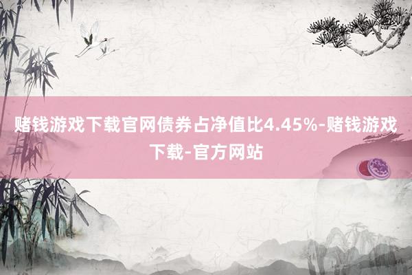 赌钱游戏下载官网债券占净值比4.45%-赌钱游戏下载-官方网站