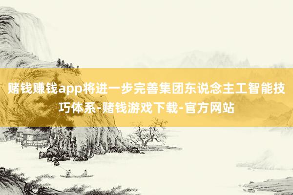 赌钱赚钱app将进一步完善集团东说念主工智能技巧体系-赌钱游戏下载-官方网站