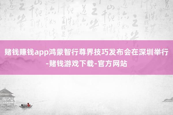 赌钱赚钱app鸿蒙智行尊界技巧发布会在深圳举行-赌钱游戏下载-官方网站