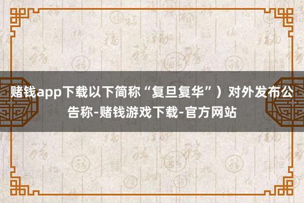 赌钱app下载以下简称“复旦复华”）对外发布公告称-赌钱游戏下载-官方网站