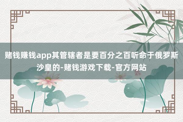 赌钱赚钱app其管辖者是要百分之百听命于俄罗斯沙皇的-赌钱游戏下载-官方网站