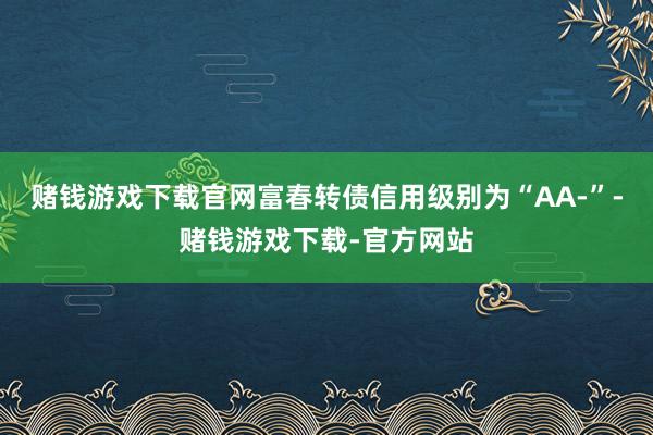 赌钱游戏下载官网富春转债信用级别为“AA-”-赌钱游戏下载-官方网站