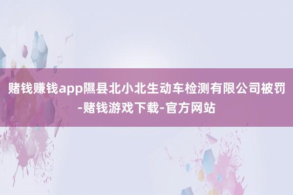 赌钱赚钱app隰县北小北生动车检测有限公司被罚-赌钱游戏下载-官方网站