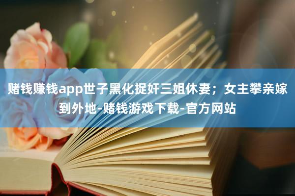 赌钱赚钱app世子黑化捉奸三姐休妻；女主攀亲嫁到外地-赌钱游戏下载-官方网站