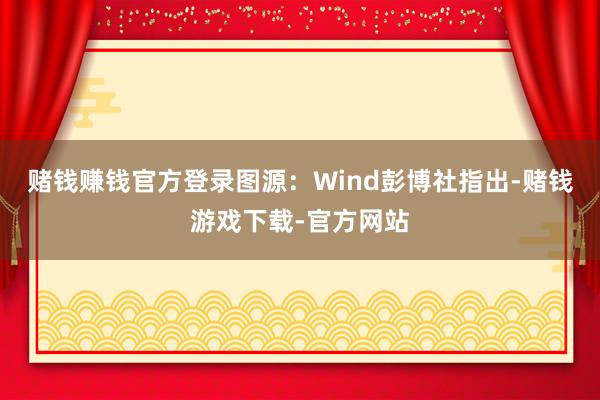 赌钱赚钱官方登录图源：Wind彭博社指出-赌钱游戏下载-官方网站