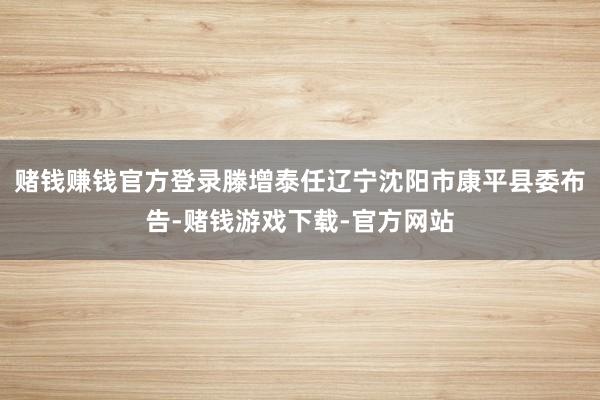 赌钱赚钱官方登录滕增泰任辽宁沈阳市康平县委布告-赌钱游戏下载-官方网站